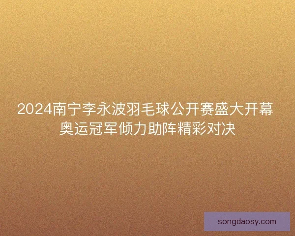 2024南宁李永波羽毛球公开赛盛大开幕 奥运冠军倾力助阵精彩对决