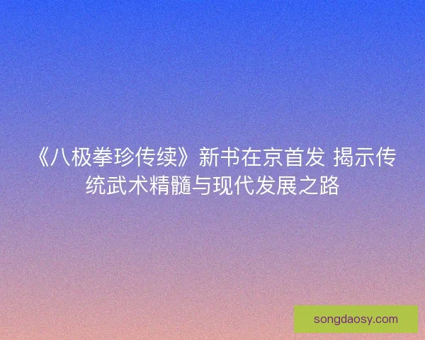 《八极拳珍传续》新书在京首发 揭示传统武术精髓与现代发展之路