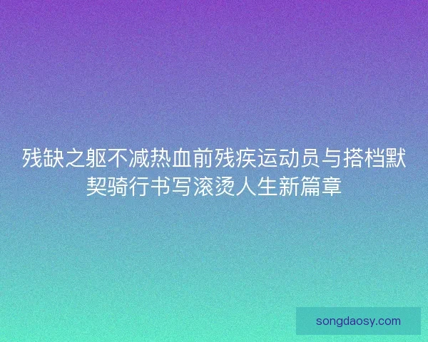残缺之躯不减热血前残疾运动员与搭档默契骑行书写滚烫人生新篇章 残缺之躯不减热血前残疾运动员与搭档默契骑行书写滚烫人生新篇章