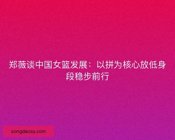 郑薇谈中国女篮发展：以拼为核心放低身段稳步前行