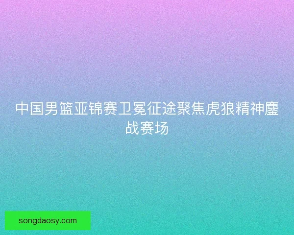 中国男篮亚锦赛卫冕征途聚焦虎狼精神鏖战赛场 中国男篮亚锦赛卫冕征途聚焦虎狼精神鏖战赛场
