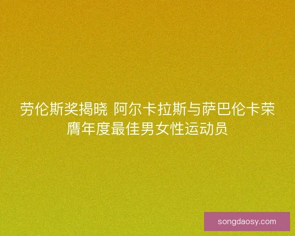 劳伦斯奖揭晓 阿尔卡拉斯与萨巴伦卡荣膺年度最佳男女性运动员 劳伦斯奖揭晓 阿尔卡拉斯与萨巴伦卡荣膺年度最佳男女性运动员