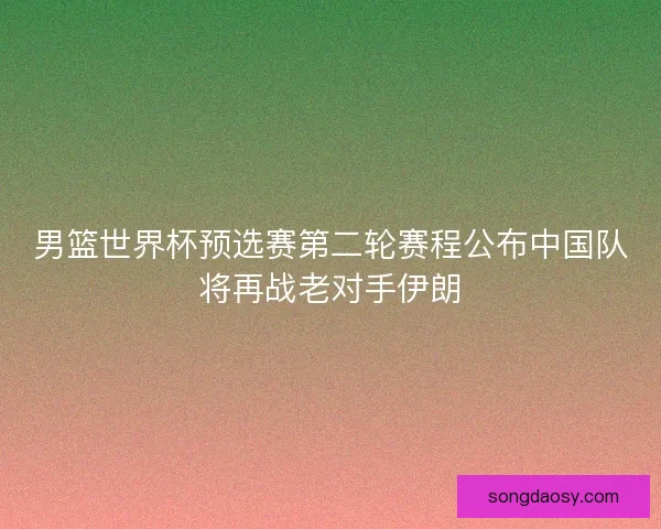 男篮世界杯预选赛第二轮赛程公布中国队将再战老对手伊朗