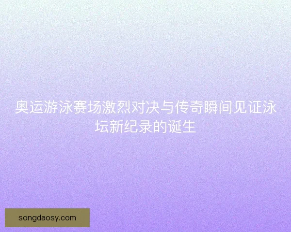 奥运游泳赛场激烈对决与传奇瞬间见证泳坛新纪录的诞生 奥运游泳赛场激烈对决与传奇瞬间见证泳坛新纪录的诞生