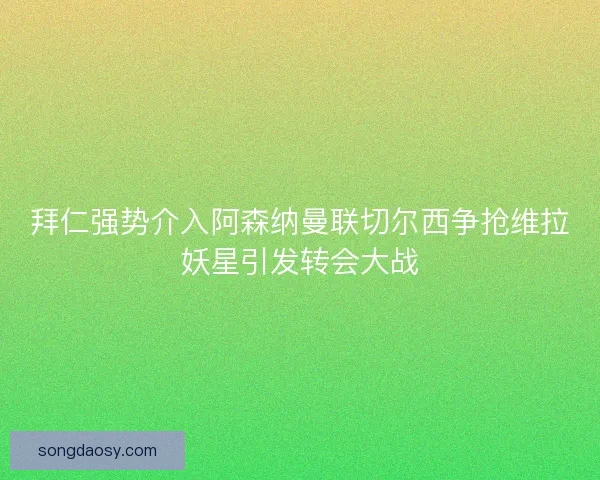 拜仁强势介入阿森纳曼联切尔西争抢维拉妖星引发转会大战 拜仁强势介入阿森纳曼联切尔西争抢维拉妖星引发转会大战