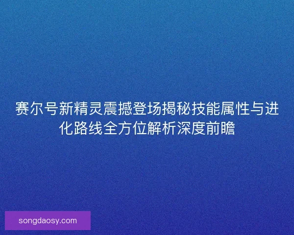 赛尔号新精灵震撼登场揭秘技能属性与进化路线全方位解析深度前瞻 赛尔号新精灵震撼登场揭秘技能属性与进化路线全方位解析深度前瞻
