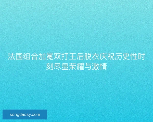 法国组合加冕双打王后脱衣庆祝历史性时刻尽显荣耀与激情