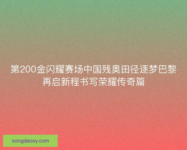 第200金闪耀赛场中国残奥田径逐梦巴黎再启新程书写荣耀传奇篇
