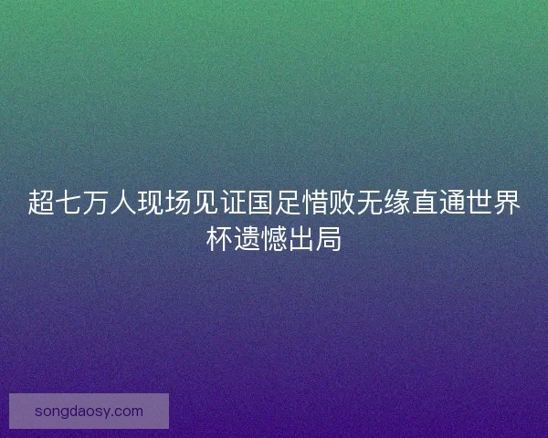 超七万人现场见证国足惜败无缘直通世界杯遗憾出局 超七万人现场见证国足惜败无缘直通世界杯遗憾出局