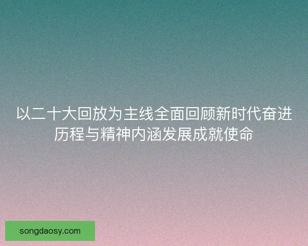 以二十大回放为主线全面回顾新时代奋进历程与精神内涵发展成就使命 以二十大回放为主线全面回顾新时代奋进历程与精神内涵发展成就使命