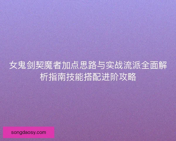 女鬼剑契魔者加点思路与实战流派全面解析指南技能搭配进阶攻略 女鬼剑契魔者加点思路与实战流派全面解析指南技能搭配进阶攻略