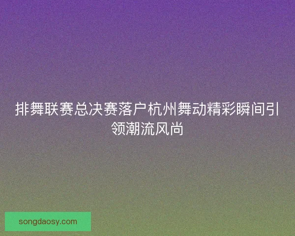 排舞联赛总决赛落户杭州舞动精彩瞬间引领潮流风尚 排舞联赛总决赛落户杭州舞动精彩瞬间引领潮流风尚