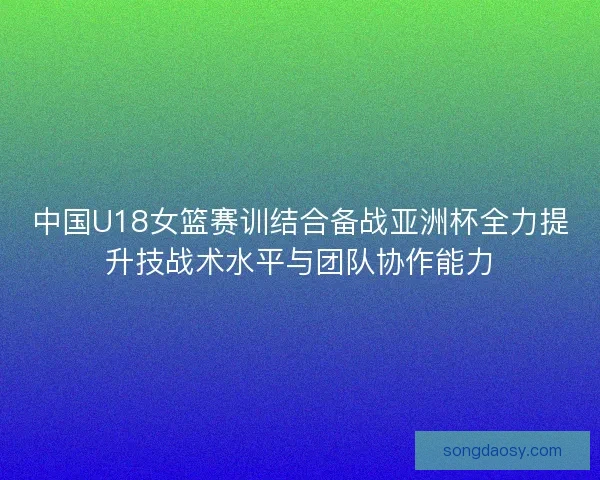 中国U18女篮赛训结合备战亚洲杯全力提升技战术水平与团队协作能力 中国U18女篮赛训结合备战亚洲杯全力提升技战术水平与团队协作能力