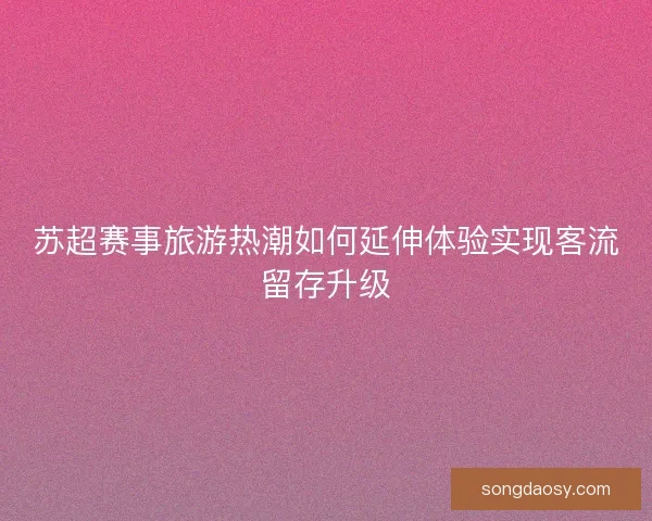苏超赛事旅游热潮如何延伸体验实现客流留存升级 苏超赛事旅游热潮如何延伸体验实现客流留存升级