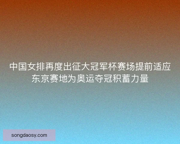 中国女排再度出征大冠军杯赛场提前适应东京赛地为奥运夺冠积蓄力量 中国女排再度出征大冠军杯赛场提前适应东京赛地为奥运夺冠积蓄力量