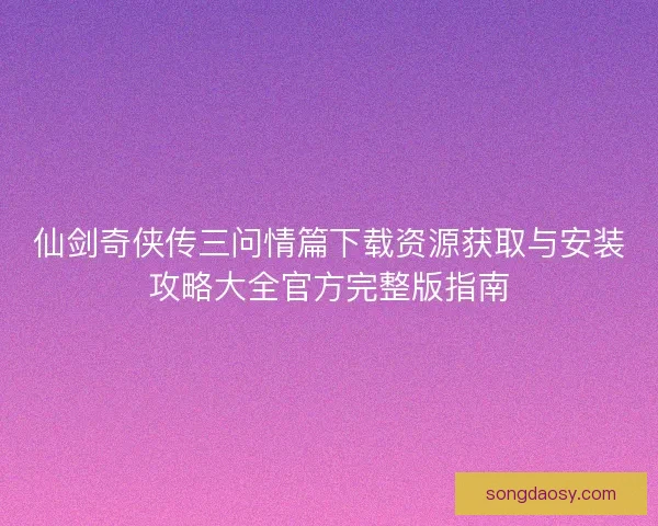 仙剑奇侠传三问情篇下载资源获取与安装攻略大全官方完整版指南