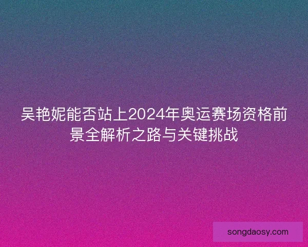 吴艳妮能否站上2024年奥运赛场资格前景全解析之路与关键挑战 吴艳妮能否站上2024年奥运赛场资格前景全解析之路与关键挑战